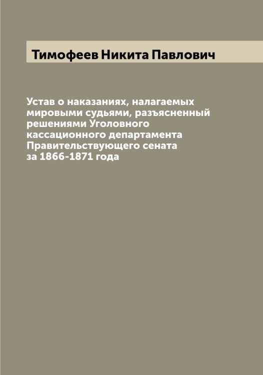 Обложка книги «Устав о наказаниях, налагаемых мировыми судьями, разъясненный решениями Уголовного кассационного департамента Правительствующего сената за 1866-1871 года» — Тимофеев Никита Павлович, ISBN 9785519766968