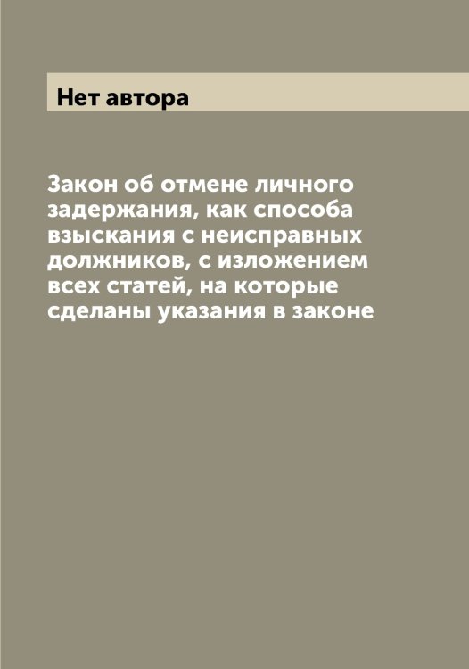 Обложка книги «Закон об отмене личного задержания, как способа взыскания с неисправных должников, с изложением всех статей, на которые сделаны указания в законе» — Нет автора, ISBN 9785519826334