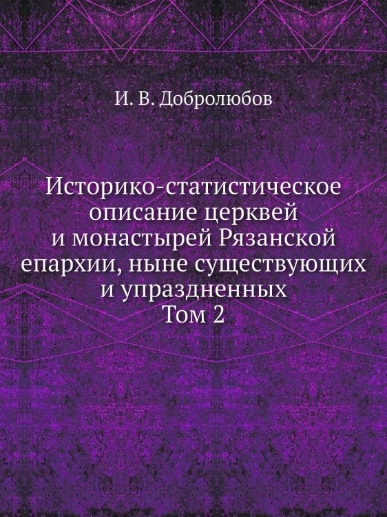Историко-статистическое описание церквей и монастырей Рязанской епархии, ныне существующих и упраздненных. Том 2 Историко-статистическое описание церквей и монастырей Рязанской епархии, ныне существующих и упраздненных. Том 2