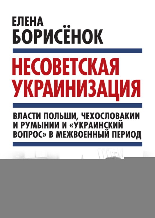 Обложка книги «Несоветская украинизация: власти Польши, Чехословакии и Румынии и «украинский вопрос» в межвоенный период» — Борисёнок Елена Юрьевна, ISBN 9785906995261