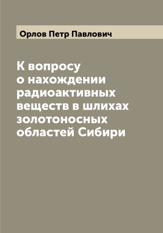 Обложка книги «К вопросу о нахождении радиоактивных веществ в шлихах золотоносных областей Сибири» — Орлов Петр Павлович, ISBN 9785521265022