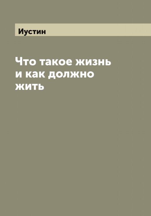 Что такое жизнь и как должно жить Обложка книги «Что такое жизнь и как должно жить» — Иустин, ISBN 9785519874427