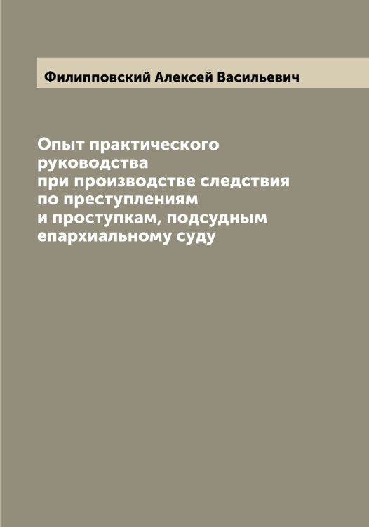 Обложка книги «Опыт практического руководства при производстве следствия по преступлениям и проступкам, подсудным епархиальному суду» — Филипповский Алексей Васильевич, ISBN 9785521282845