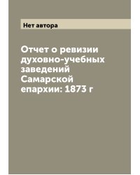 Отчет о ревизии духовно-учебных заведений Самарской епархии: 1873 г