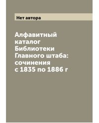 Алфавитный каталог Библиотеки Главного штаба: сочинения с 1835 по 1886 г