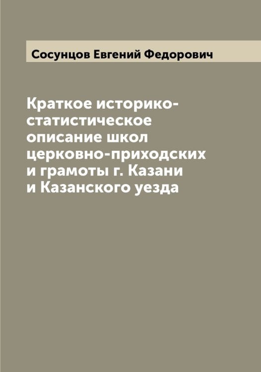 Обложка книги «Краткое историко-статистическое описание школ церковно-приходских и грамоты г. Казани и Казанского уезда» — Сосунцов Евгений Федорович, ISBN 9785519750103