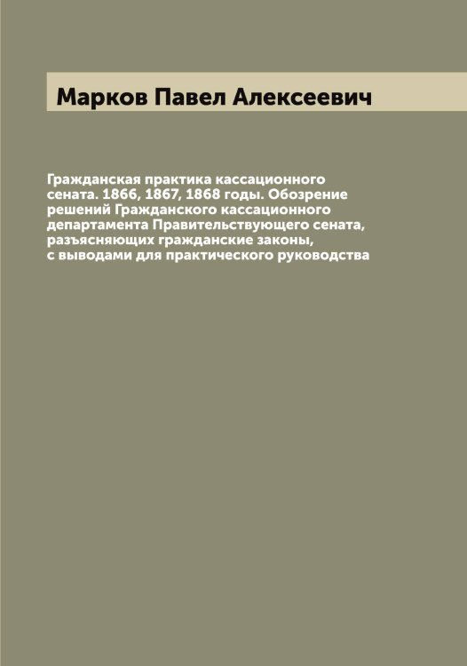 Обложка книги «Гражданская практика кассационного сената. 1866, 1867, 1868 годы. Обозрение решений Гражданского кассационного департамента Правительствующего сената, разъясняющих гражданские законы, с выводами для практического руководства» — Марков Павел Алексеевич, ISBN 9785519954938
