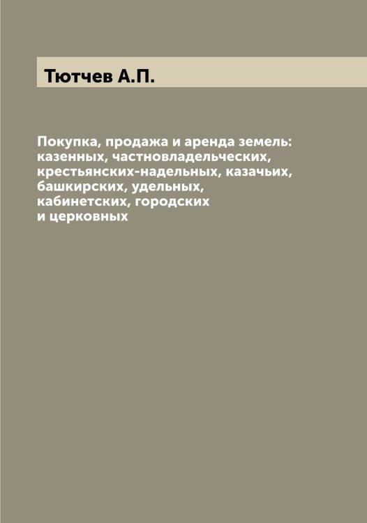 Обложка книги «Покупка, продажа и аренда земель: казенных, частновладельческих, крестьянских-надельных, казачьих, башкирских, удельных, кабинетских, городских и церковных» — Тютчев А.П., ISBN 9785519781077