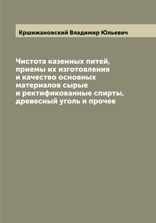 Обложка книги «Чистота казенных питей, приемы их изготовления и качество основных материалов сырые и ректификованные спирты, древесный уголь и прочее» — Кршижановский Владимир Юльевич, ISBN 9785519913140