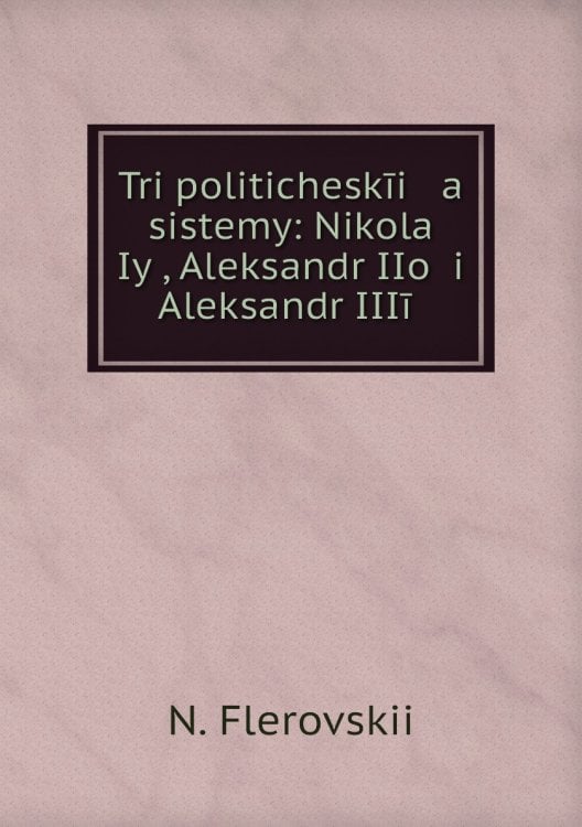 Tri politicheskīi   a    sistemy: Nikolaĭ Iyĭ, Aleksandr IIoĭ i Aleksandr IIIīĭ