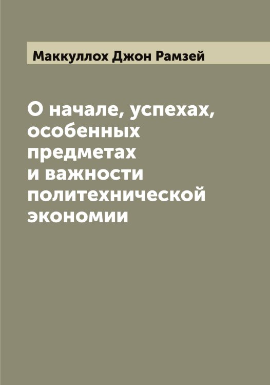 Обложка книги «О начале, успехах, особенных предметах и важности политехнической экономии» — Маккуллох Джон Рамзей, ISBN 9785519948395