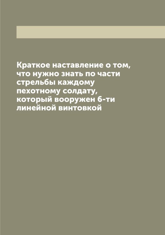 Обложка книги «Краткое наставление о том, что нужно знать по части стрельбы каждому пехотному солдату, который вооружен 6-ти линейной винтовкой» — Нет автора, ISBN 9785519816540