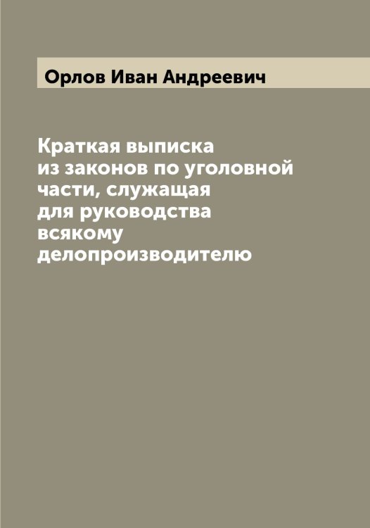 Обложка книги «Краткая выписка из законов по уголовной части, служащая для руководства всякому делопроизводителю» — Орлов Иван Андреевич, ISBN 9785521264773