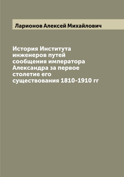 Обложка книги «История Института инженеров путей сообщения императора Александра за первое столетие его существования 1810-1910 гг» — Ларионов Алексей Михайлович, ISBN 9785519924979
