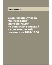 Сборник циркуляров Министерства внутренних дел по вопросам воинской и военно-конской повинности 1874-1906
