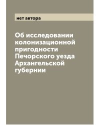 Об исследовании колонизационной пригодности Печорского уезда Архангельской губернии