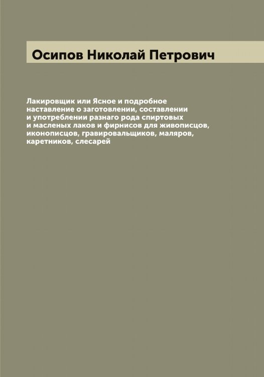 Обложка книги «Лакировщик или Ясное и подробное наставление о заготовлении, составлении и употреблении разнаго рода спиртовых и масленых лаков и фирнисов для живописцов, иконописцов, гравировальщиков, маляров, каретников, слесарей» — Осипов Николай Петрович, ISBN 9785521266678