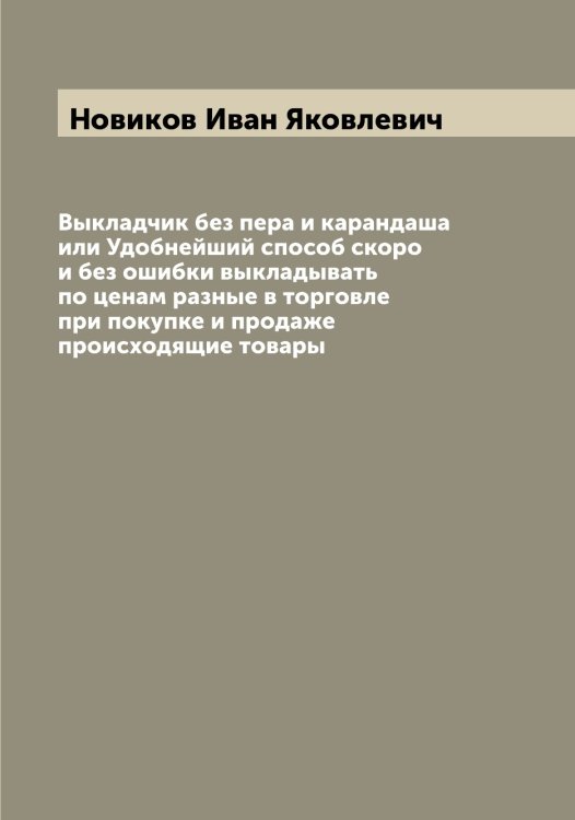 Обложка книги «Выкладчик без пера и карандаша или Удобнейший способ скоро и без ошибки выкладывать по ценам разные в торговле при покупке и продаже происходящие товары» — Новиков Иван Яковлевич, ISBN 9785521253739