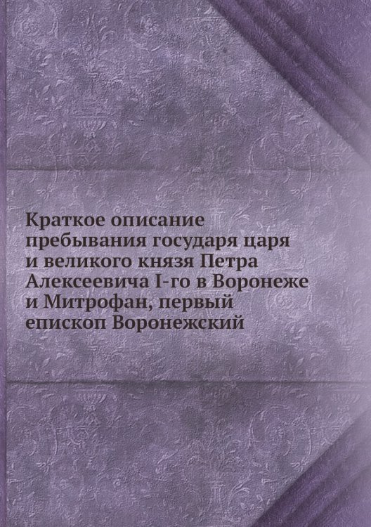 Краткое описание пребывания государя царя и великого князя Петра Алексеевича I-го в Воронеже и Митрофан, первый епископ Воронежский