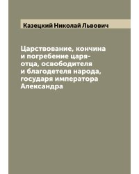 Царствование, кончина и погребение царя-отца, освободителя и благодетеля народа, государя императора Александра