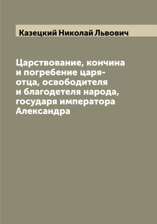 Обложка книги «Царствование, кончина и погребение царя-отца, освободителя и благодетеля народа, государя императора Александра» — Казецкий Николай Львович, ISBN 9785519876964
