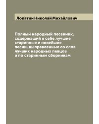 Полный народный песенник, содержащий в себе лучшие старинные и новейшие песни, выправленные со слов лучших народных певцов и по старинным сборникам