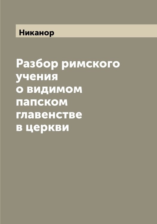 Обложка книги «Разбор римского учения о видимом папском главенстве в церкви» — Никанор, ISBN 9785519996037