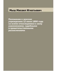 Положение о земских учреждениях 12 июня 1890 года со всеми относящимися к нему узаконениями, судебными и правительственными разъяснениями