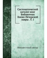 Систематический каталог книг Библиотеки Киево-Печерской лавры . Т. 1