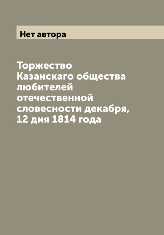 Обложка книги «Торжество Казанскаго общества любителей отечественной словесности декабря, 12 дня 1814 года» — Нет автора, ISBN 9785519876490