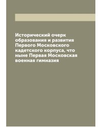 Исторический очерк образования и развития Первого Московского кадетского корпуса, что ныне Первая Московская военная гимназия