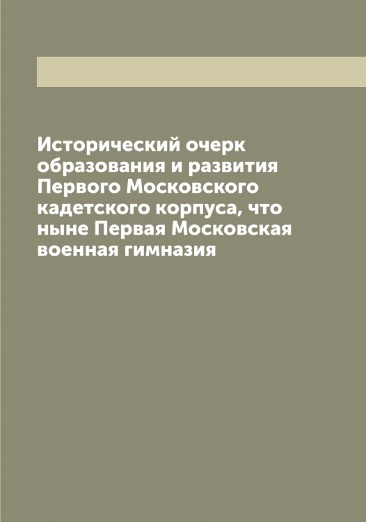 Обложка книги «Исторический очерк образования и развития Первого Московского кадетского корпуса, что ныне Первая Московская военная гимназия» — нет автора, ISBN 9785519975827