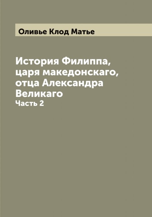 Обложка книги «История Филиппа, царя македонскаго, отца Александра Великаго» — Оливье Клод Матье, ISBN 9785521262335