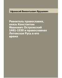 Ревнитель православия, князь Константин Иванович Острожский 1461-1530 и православная Литовская Русь в его время