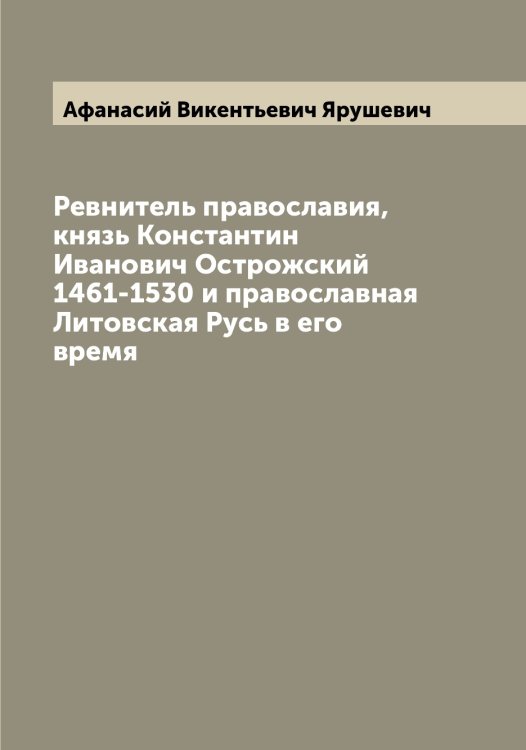 Обложка книги «Ревнитель православия, князь Константин Иванович Острожский 1461-1530 и православная Литовская Русь в его время» — Афанасий Викентьевич Ярушевич, ISBN 9785521398669
