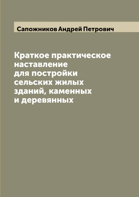 Обложка книги «Краткое практическое наставление для постройки сельских жилых зданий, каменных и деревянных» — Сапожников Андрей Петрович, ISBN 9785519847759