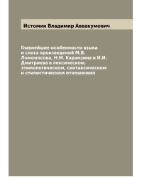 Главнейшие особенности языка и слога произведений М.В. Ломоносова, Н.М. Карамзина и И.И. Дмитриева в лексическом, этимологическом, синтаксическом и стилистическом отношениях