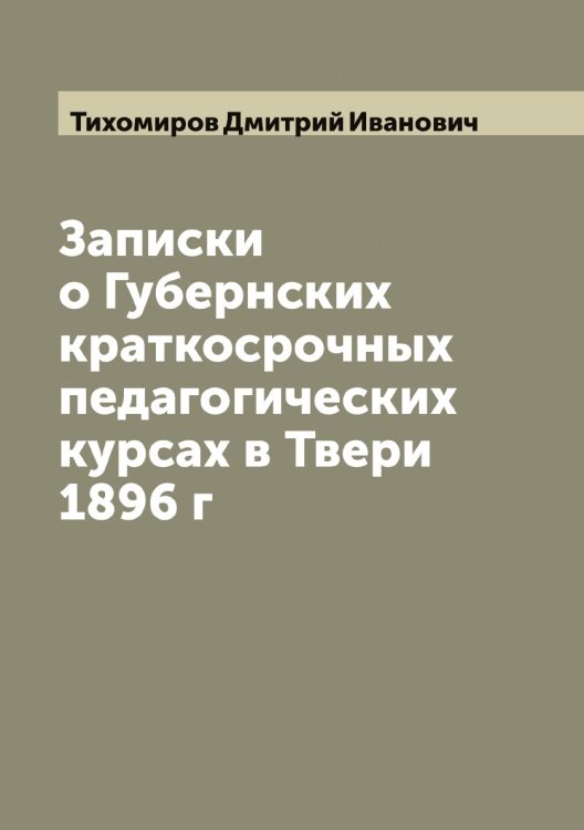 Обложка книги «Записки о Губернских краткосрочных педагогических курсах в Твери 1896 г» — Тихомиров Дмитрий Иванович, ISBN 9785519768276