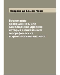 Воспитание совершенное, или Сокращенная древняя история с показанием географических и хронологических мест