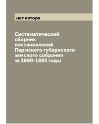 Систематический сборник постановлений Пермского губернского земского собрания за 1880-1885 годы