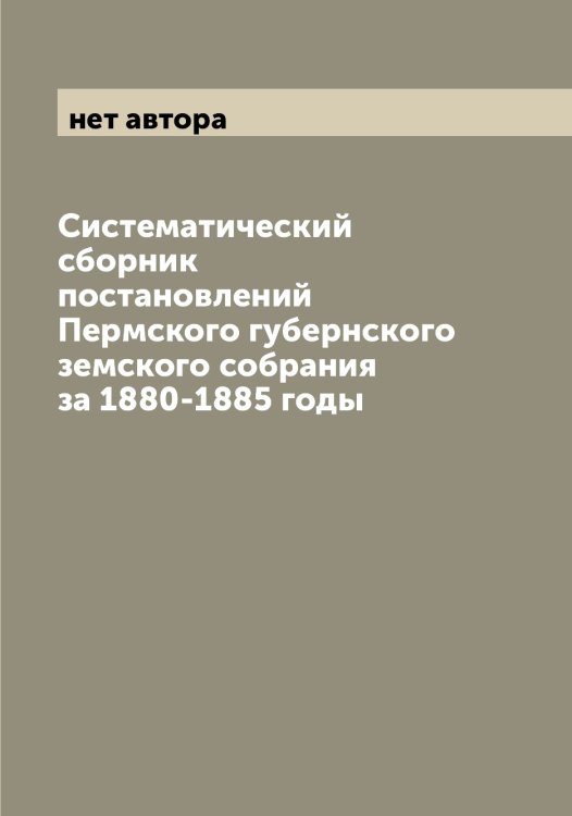 Обложка книги «Систематический сборник постановлений Пермского губернского земского собрания за 1880-1885 годы» — нет автора, ISBN 9785521277650