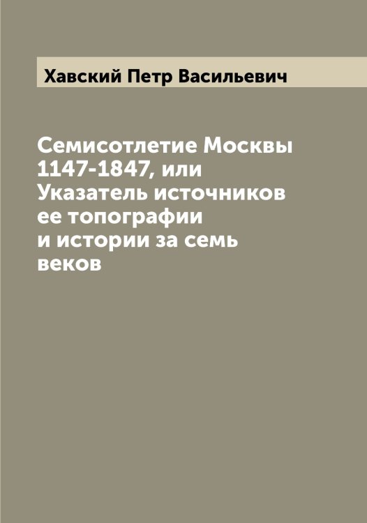 Обложка книги «Семисотлетие Москвы 1147-1847, или Указатель источников ее топографии и истории за семь веков» — Хавский Петр Васильевич, ISBN 9785521288168