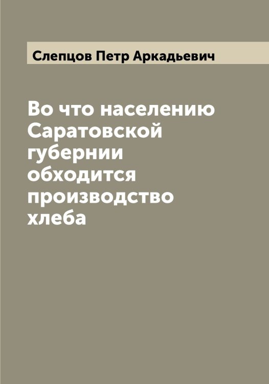 Обложка книги «Во что населению Саратовской губернии обходится производство хлеба» — Слепцов Петр Аркадьевич, ISBN 9785519739221