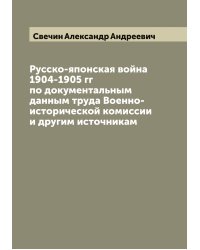 Русско-японская война 1904-1905 гг по документальным данным труда Военно-исторической комиссии и другим источникам