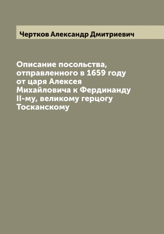 Обложка книги «Описание посольства, отправленного в 1659 году от царя Алексея Михайловича к Фердинанду II-му, великому герцогу Тосканскому» — Чертков Александр Дмитриевич, ISBN 9785521301669