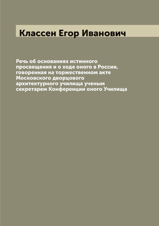 Обложка книги «Речь об основаниях истинного просвещения и о ходе оного в России, говоренная на торжественном акте Московского дворцового архитектурного училища ученым секретарем Конференции оного Училища» — Классен Егор Иванович, ISBN 9785519892322