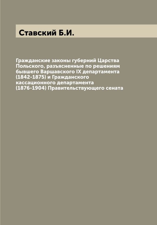 Обложка книги «Гражданские законы губерний Царства Польского, разъясненные по решениям бывшего Варшавского IX департамента (1842-1875) и Гражданского кассационного департамента (1876-1904) Правительствующего сената» — Ставский Б.И., ISBN 9785519752367