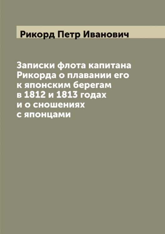 Обложка книги «Записки флота капитана Рикорда о плавании его к японским берегам в 1812 и 1813 годах и о сношениях с японцами» — Рикорд Петр Иванович, ISBN 9785519807067