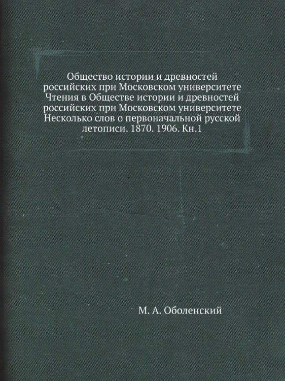 Общество истории и древностей российских при Московском университете Чтения в Обществе истории и древностей российских при Московском университете Несколько слов о первоначальной русской летописи. 1870. 1906. Кн.1