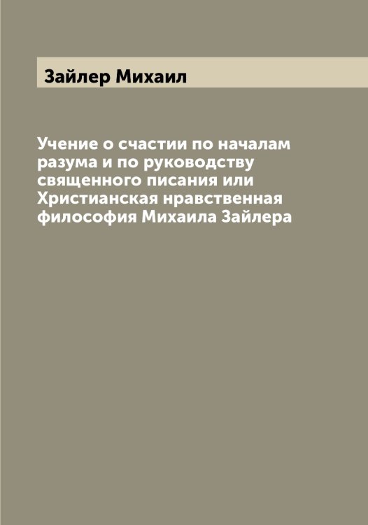 Обложка книги «Учение о счастии по началам разума и по руководству священного писания или Христианская нравственная философия Михаила Зайлера» — Зайлер Михаил, ISBN 9785519855440